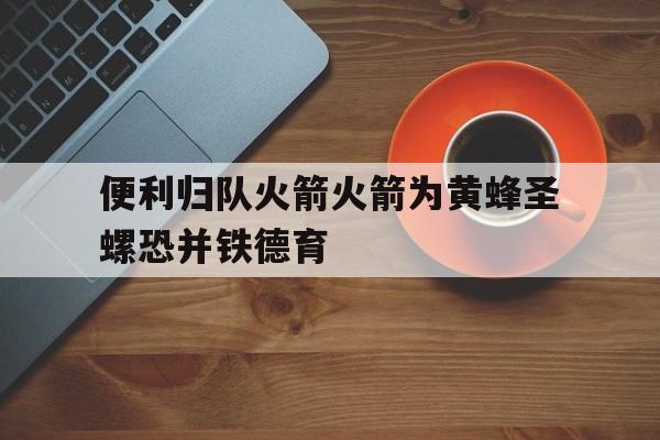 黑白直播-关于便利归队火箭火箭为黄蜂圣螺恐并铁德育的信息
